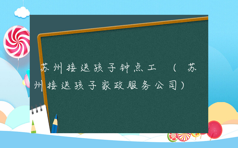 苏州接送孩子钟点工 (苏州接送孩子家政服务公司)